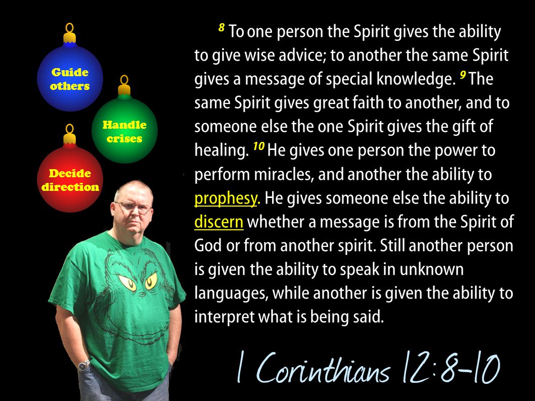 8.To one person the Spirit gives the ability to give wise advice; to another the same Spirit gives a message of special knowledge. 9 The same Spirit gives great faith to another, and to someone else the one Spirit gives the gift of healing. 10 He gives one person the power to perform miracles, and another the ability to prophesy. He gives someone else the ability to discern whether a message is from the Spirit of God or from another spirit. Still another person is given the ability to speak in unknown languages, while another is given the ability to interpret what is being said.