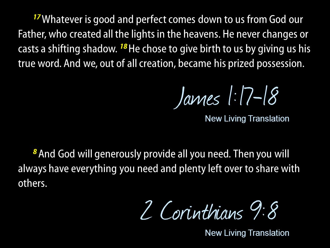 17 Whatever is good and perfect comes down to us from God our Father, who created all the lights in the heavens. He never changes or casts a shifting shadow. 18 He chose to give birth to us by giving us his true word. And we, out of all creation, became his prized possession.