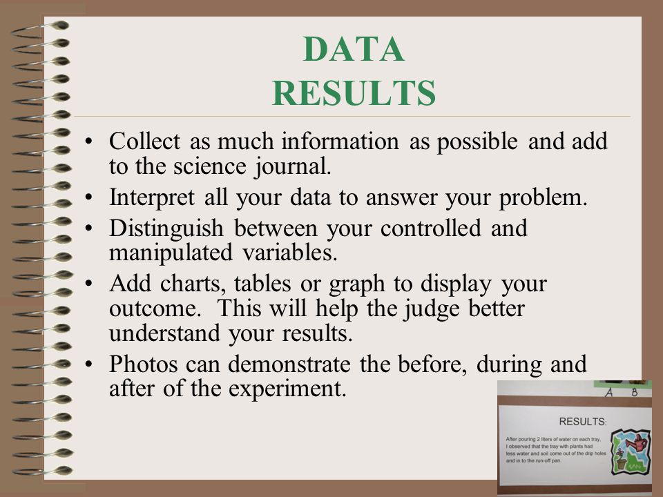 DATA RESULTS Collect as much information as possible and add to the science journal. Interpret all your data to answer your problem.