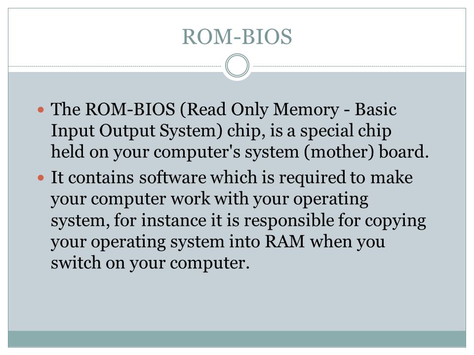 ROM-BIOS The ROM-BIOS (Read Only Memory - Basic Input Output System) chip, is a special chip held on your computer s system (mother) board.