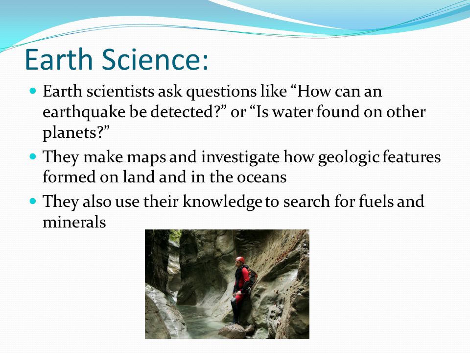 Earth Science: Earth scientists ask questions like How can an earthquake be detected or Is water found on other planets