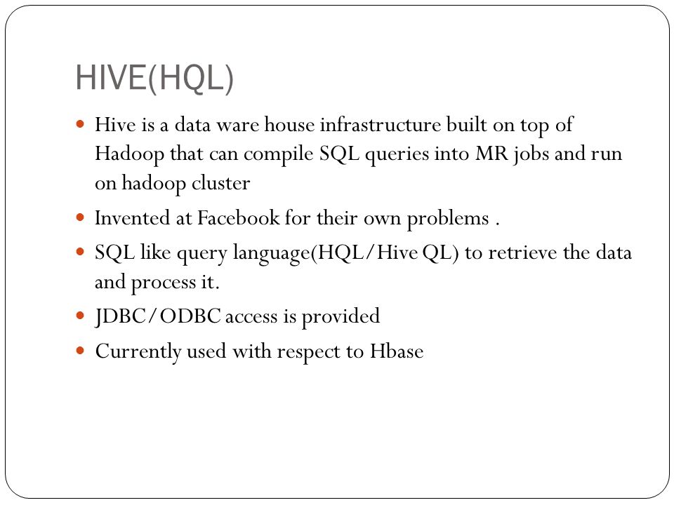 HIVE(HQL) Hive is a data ware house infrastructure built on top of Hadoop that can compile SQL queries into MR jobs and run on hadoop cluster.