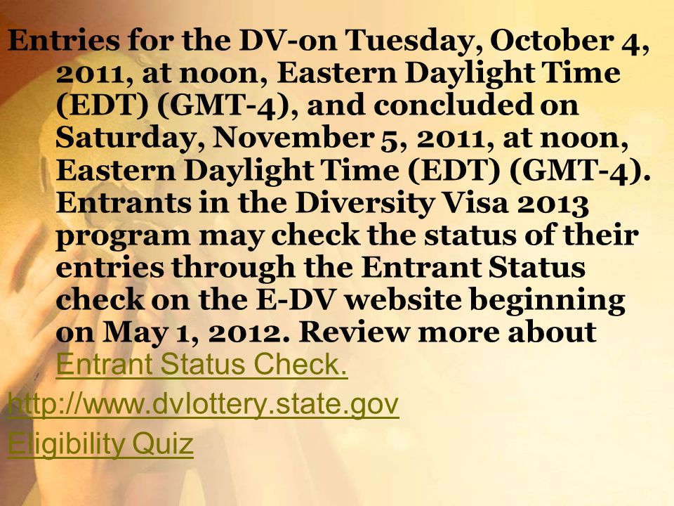 Entries for the DV-on Tuesday, October 4, 2011, at noon, Eastern Daylight Time (EDT) (GMT-4), and concluded on Saturday, November 5, 2011, at noon, Eastern Daylight Time (EDT) (GMT-4). Entrants in the Diversity Visa 2013 program may check the status of their entries through the Entrant Status check on the E-DV website beginning on May 1, Review more about Entrant Status Check.