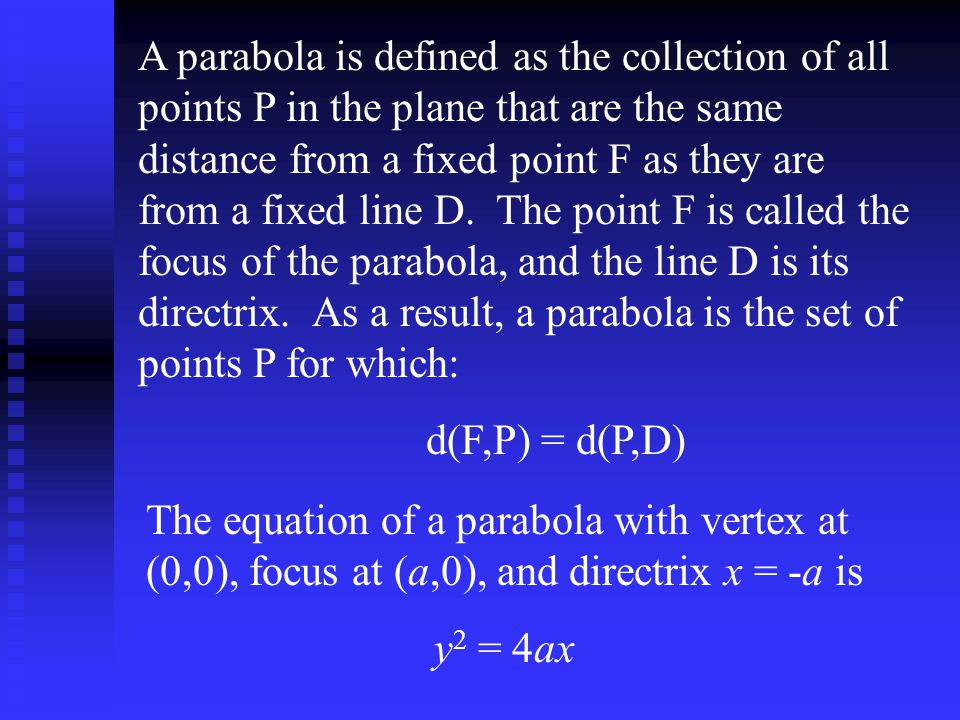 A parabola is defined as the collection of all points P in the plane that are the same distance from a fixed point F as they are from a fixed line D. The point F is called the focus of the parabola, and the line D is its directrix. As a result, a parabola is the set of points P for which: