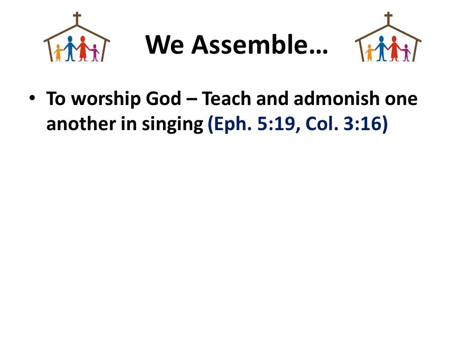 We Assemble… To worship God – Teach and admonish one another in singing (Eph. 5:19, Col. 3:16)
