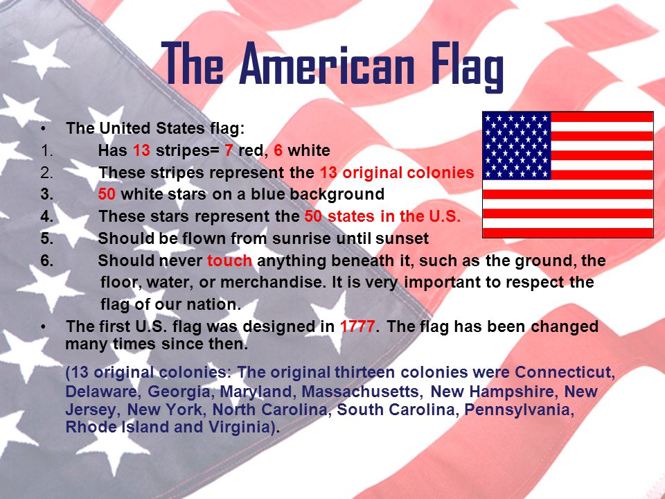 The American Flag The United States flag: Has 13 stripes= 7 red, 6 white. These stripes represent the 13 original colonies.