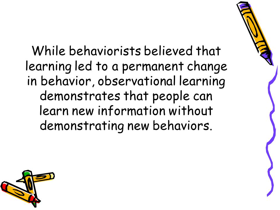While behaviorists believed that learning led to a permanent change in behavior, observational learning demonstrates that people can learn new information without demonstrating new behaviors.