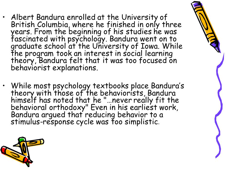 Albert Bandura enrolled at the University of British Columbia, where he finished in only three years. From the beginning of his studies he was fascinated with psychology. Bandura went on to graduate school at the University of Iowa. While the program took an interest in social learning theory, Bandura felt that it was too focused on behaviorist explanations.