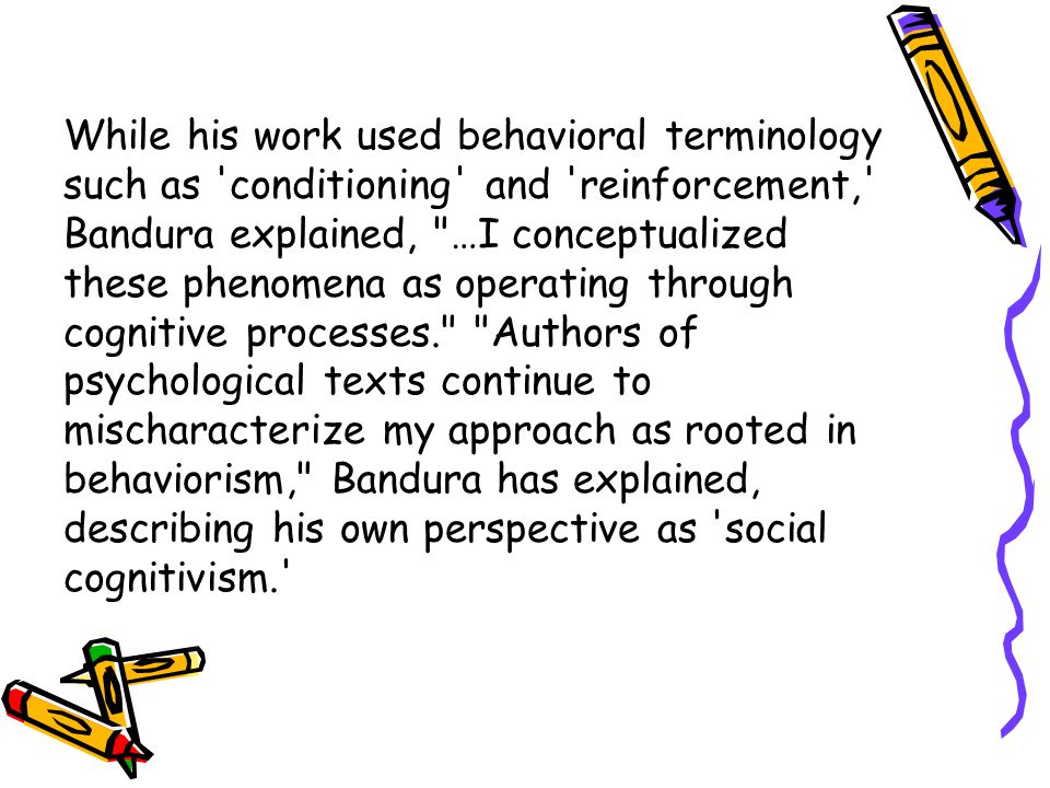 While his work used behavioral terminology such as conditioning and reinforcement, Bandura explained, …I conceptualized these phenomena as operating through cognitive processes. Authors of psychological texts continue to mischaracterize my approach as rooted in behaviorism, Bandura has explained, describing his own perspective as social cognitivism.