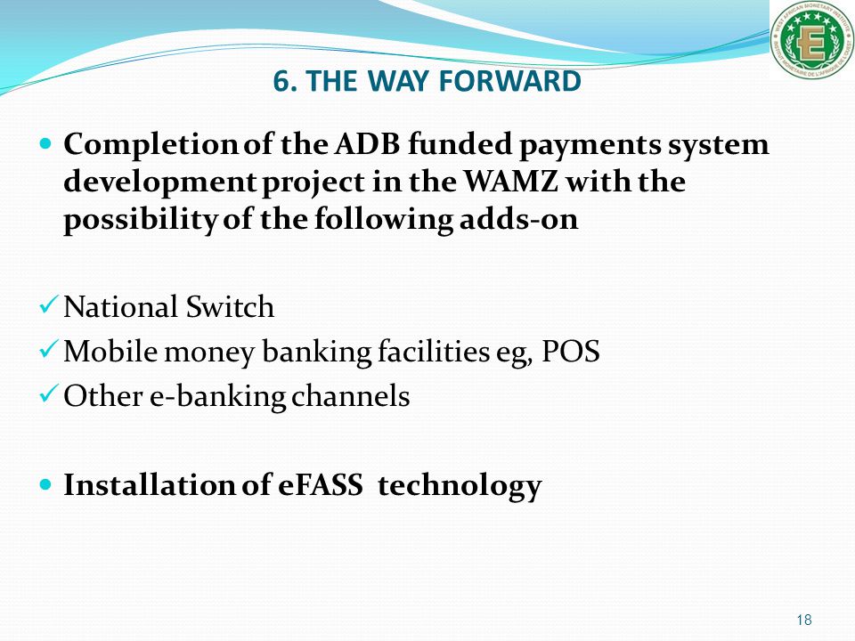 6. THE WAY FORWARD Completion of the ADB funded payments system development project in the WAMZ with the possibility of the following adds-on.