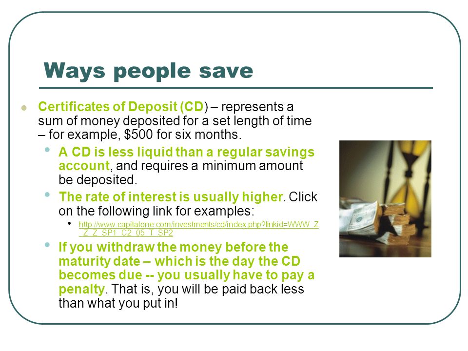 Ways people save Certificates of Deposit (CD) – represents a sum of money deposited for a set length of time – for example, $500 for six months.