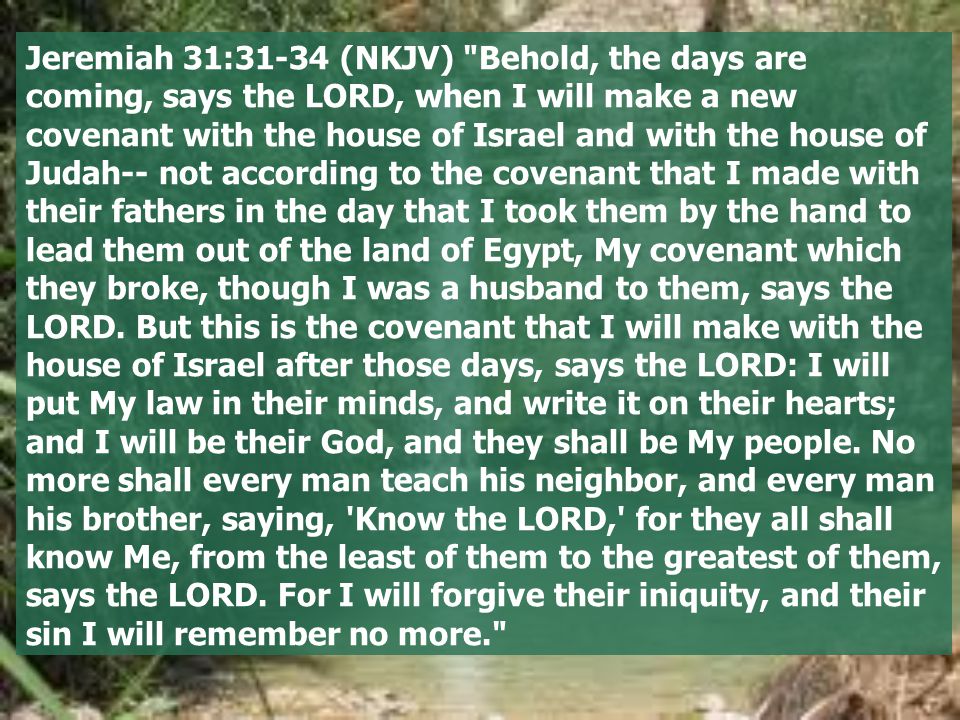 Jeremiah 31:31-34 (NKJV) Behold, the days are coming, says the LORD, when I will make a new covenant with the house of Israel and with the house of Judah-- not according to the covenant that I made with their fathers in the day that I took them by the hand to lead them out of the land of Egypt, My covenant which they broke, though I was a husband to them, says the LORD.