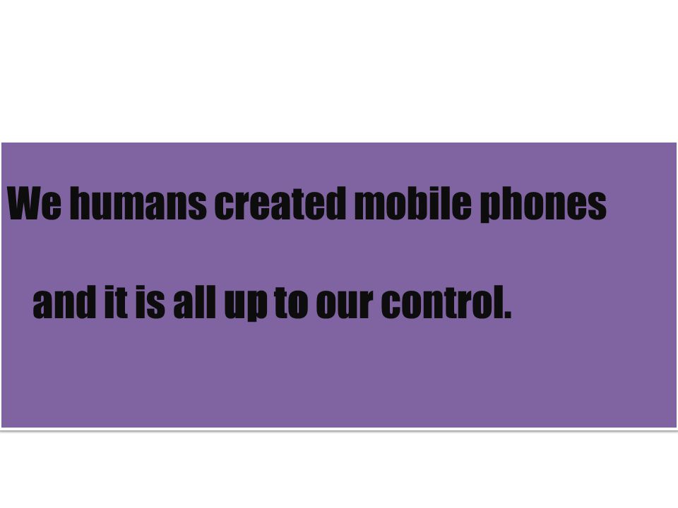 We humans created mobile phones and it is all up to our control.