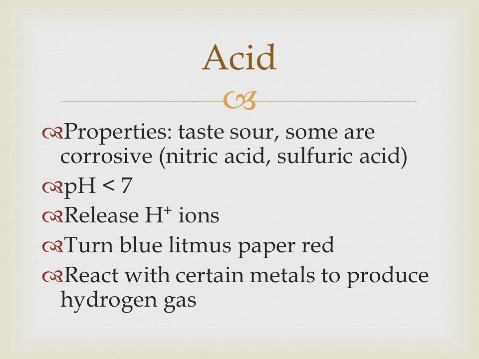 Acid Properties: taste sour, some are corrosive (nitric acid, sulfuric acid) pH < 7. Release H+ ions.