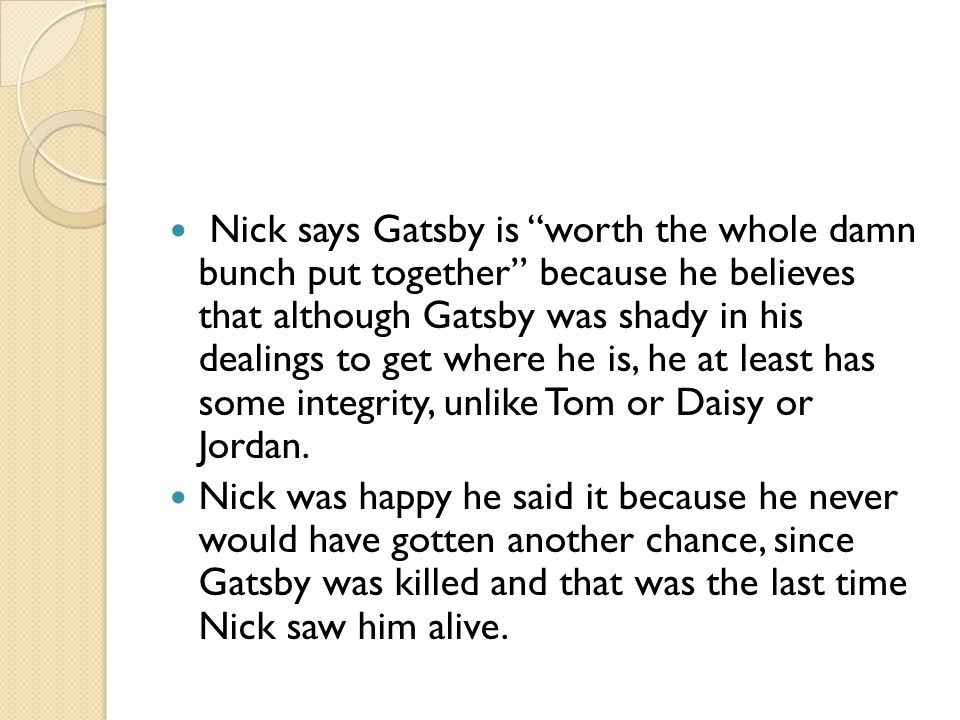 Nick says Gatsby is worth the whole damn bunch put together because he believes that although Gatsby was shady in his dealings to get where he is, he at least has some integrity, unlike Tom or Daisy or Jordan.