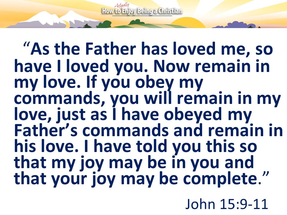 As the Father has loved me, so have I loved you. Now remain in my love. If you obey my commands, you will remain in my love, just as I have obeyed my Father’s commands and remain in his love. I have told you this so that my joy may be in you and that your joy may be complete.