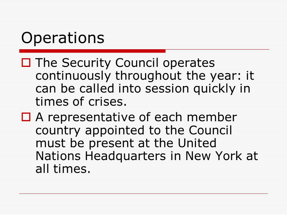 Operations The Security Council operates continuously throughout the year: it can be called into session quickly in times of crises.