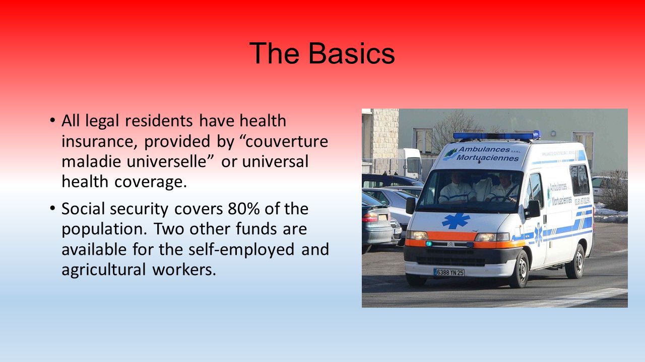 The Basics All legal residents have health insurance, provided by couverture maladie universelle or universal health coverage.