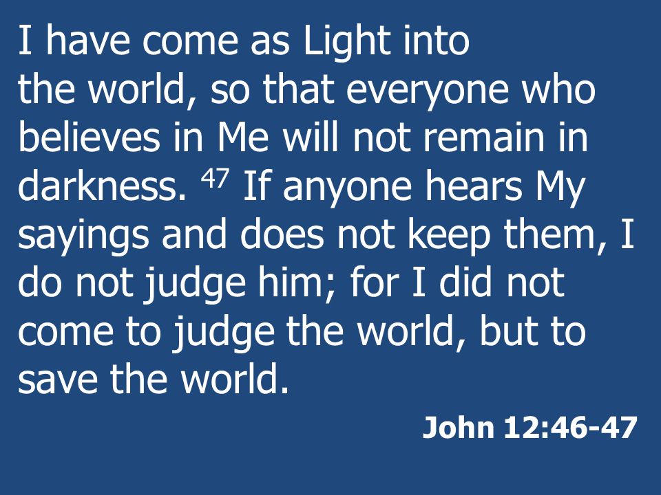I have come as Light into the world, so that everyone who believes in Me will not remain in darkness. 47 If anyone hears My sayings and does not keep them, I do not judge him; for I did not come to judge the world, but to save the world.