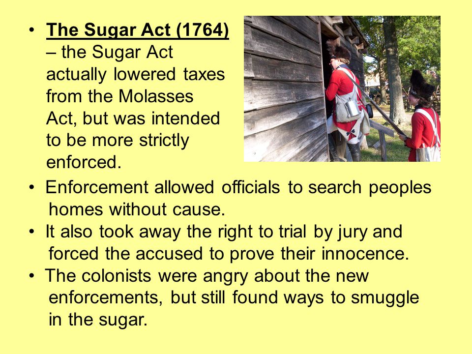 The Sugar Act (1764) – the Sugar Act actually lowered taxes from the Molasses Act, but was intended to be more strictly enforced.