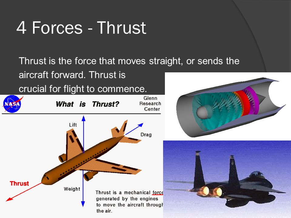 4 Forces - Thrust Thrust is the force that moves straight, or sends the aircraft forward. Thrust is crucial for flight to commence.