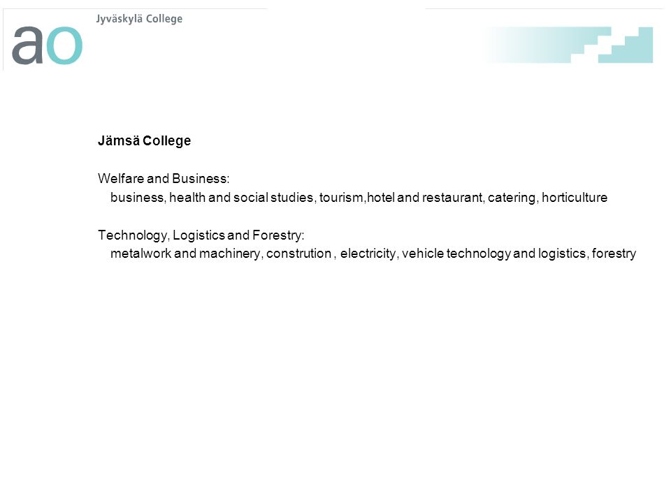 Jämsä College Welfare and Business: business, health and social studies, tourism,hotel and restaurant, catering, horticulture Technology, Logistics and Forestry: metalwork and machinery, constrution , electricity, vehicle technology and logistics, forestry