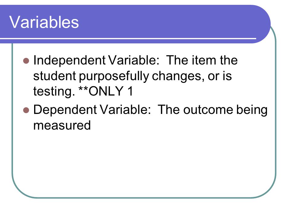 Variables Independent Variable: The item the student purposefully changes, or is testing. **ONLY 1.