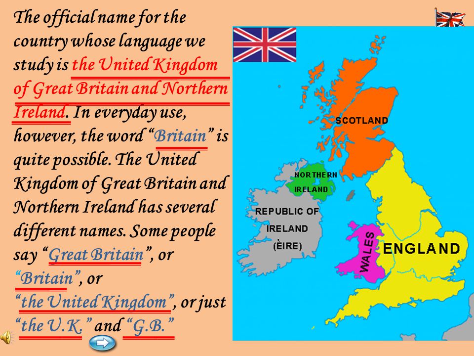 The official name for the country whose language we study is the United Kingdom of Great Britain and Northern Ireland. In everyday use, however, the word Britain is quite possible. The United Kingdom of Great Britain and Northern Ireland has several different names. Some people say Great Britain , or Britain , or