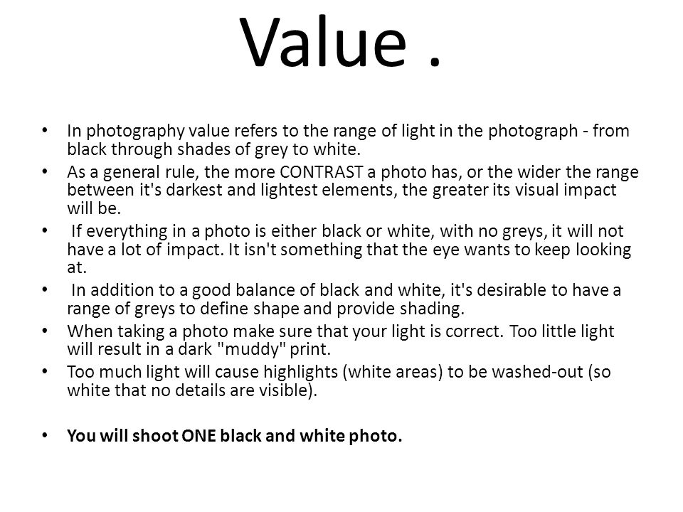Value . In photography value refers to the range of light in the photograph - from black through shades of grey to white.