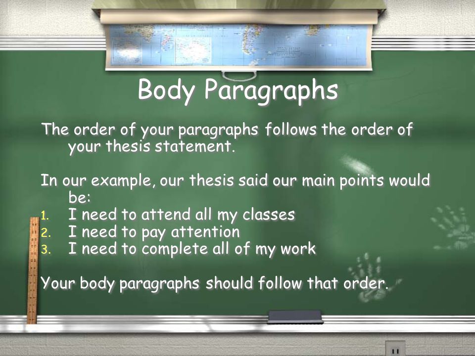 Body Paragraphs The order of your paragraphs follows the order of your thesis statement. In our example, our thesis said our main points would be:
