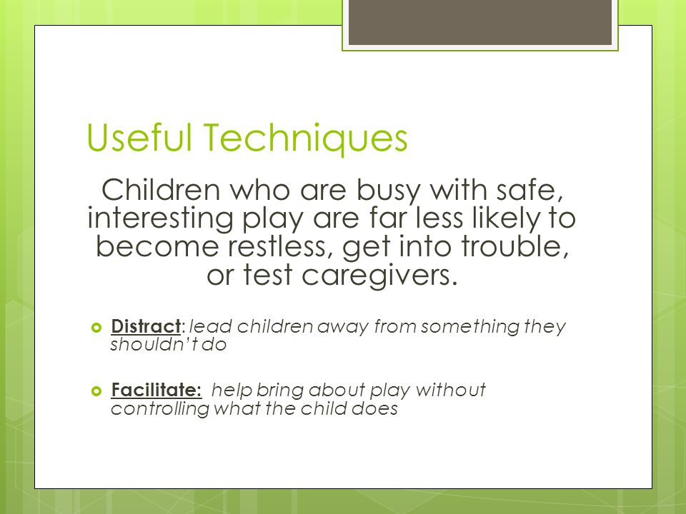 Useful Techniques Children who are busy with safe, interesting play are far less likely to become restless, get into trouble, or test caregivers.