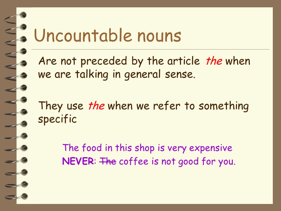 Uncountable nouns Are not preceded by the article the when we are talking in general sense. They use the when we refer to something specific.