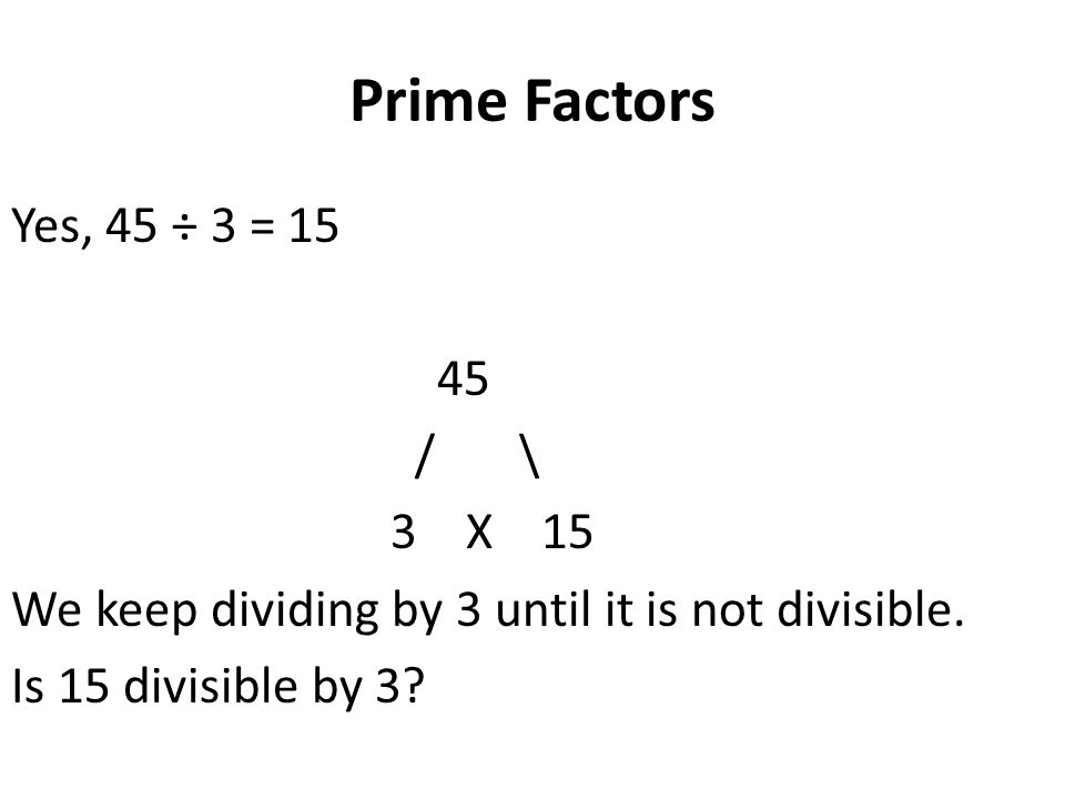 Prime Factors Yes, 45 ÷ 3 = / \ 3 X 15 We keep dividing by 3 until it is not divisible.