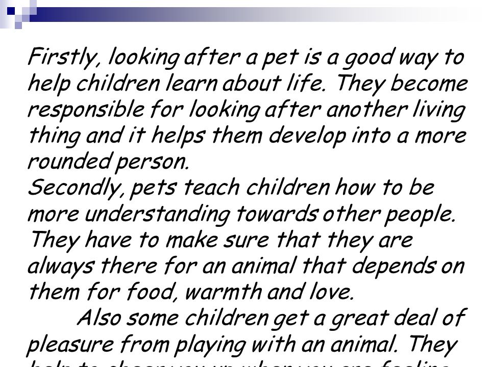 Firstly, looking after a pet is a good way to help children learn about life. They become responsible for looking after another living thing and it helps them develop into a more rounded person.