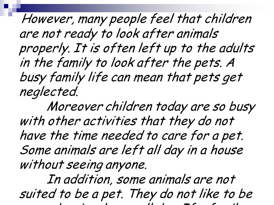 However, many people feel that children are not ready to look after animals properly. It is often left up to the adults in the family to look after the pets. A busy family life can mean that pets get neglected.