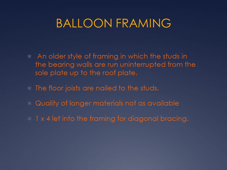 BALLOON FRAMING An older style of framing in which the studs in the bearing walls are run uninterrupted from the sole plate up to the roof plate.