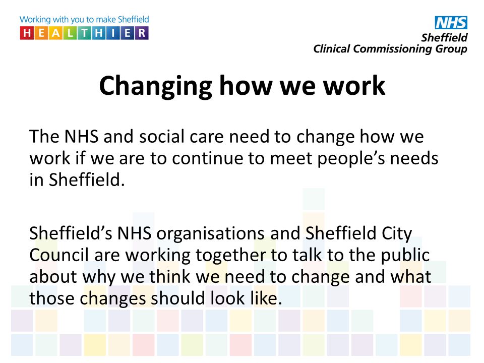 Changing how we work The NHS and social care need to change how we work if we are to continue to meet people’s needs in Sheffield.