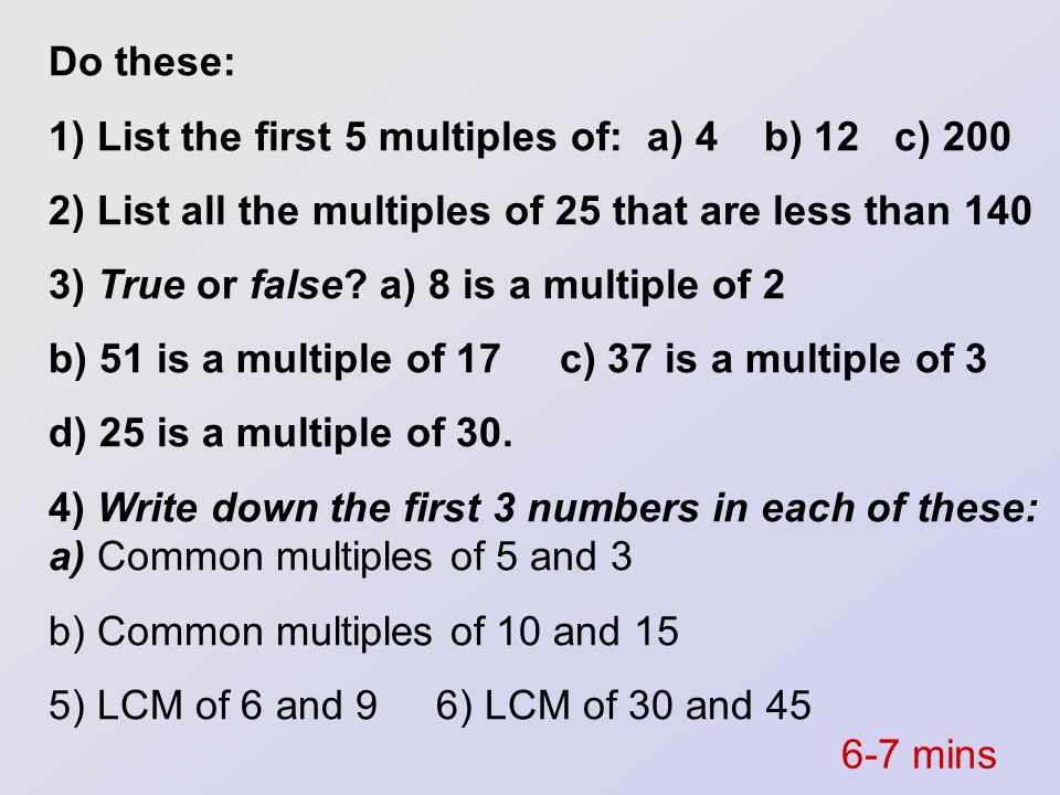 Do these: 1) List the first 5 multiples of: a) 4 b) 12 c) ) List all the multiples of 25 that are less than 140.