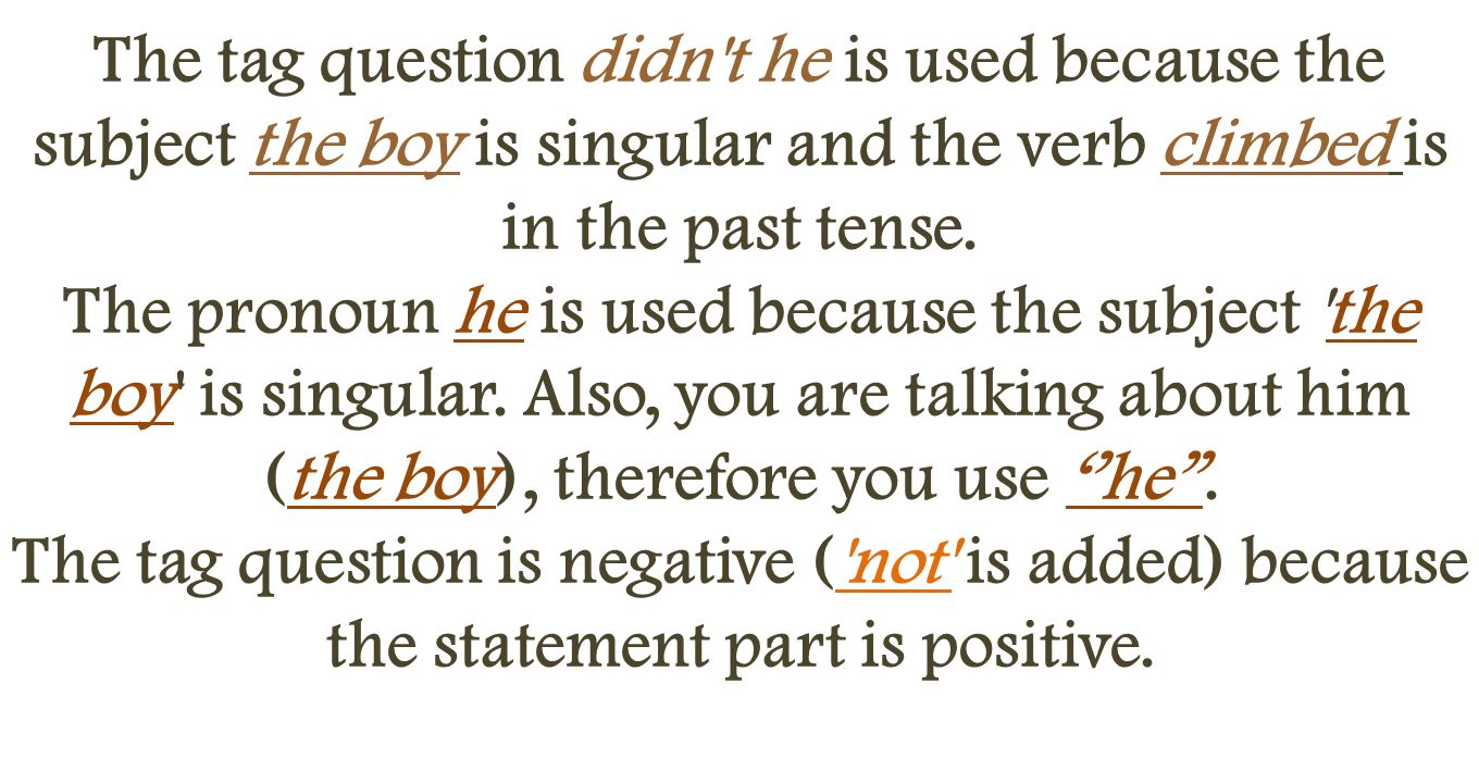 The tag question didn t he is used because the subject the boy is singular and the verb climbed is in the past tense.