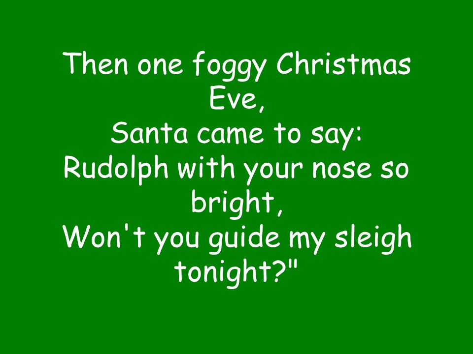 Then one foggy Christmas Eve, Santa came to say: Rudolph with your nose so bright, Won t you guide my sleigh tonight