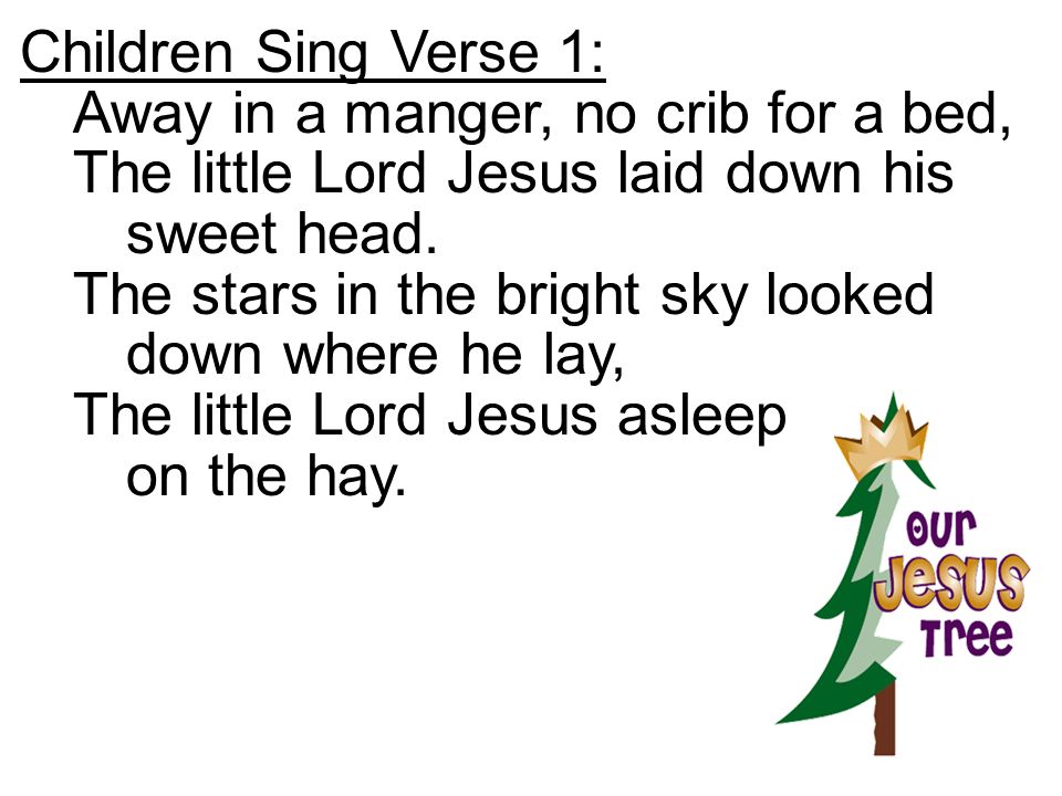 Children Sing Verse 1: Away in a manger, no crib for a bed, The little Lord Jesus laid down his sweet head.