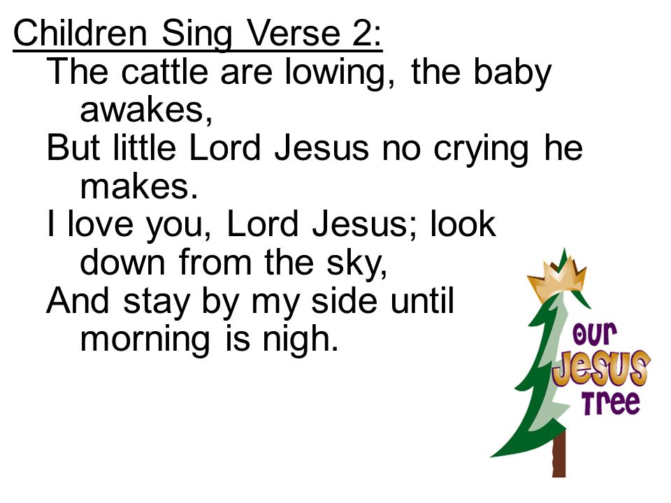 Children Sing Verse 2: The cattle are lowing, the baby awakes, But little Lord Jesus no crying he makes.
