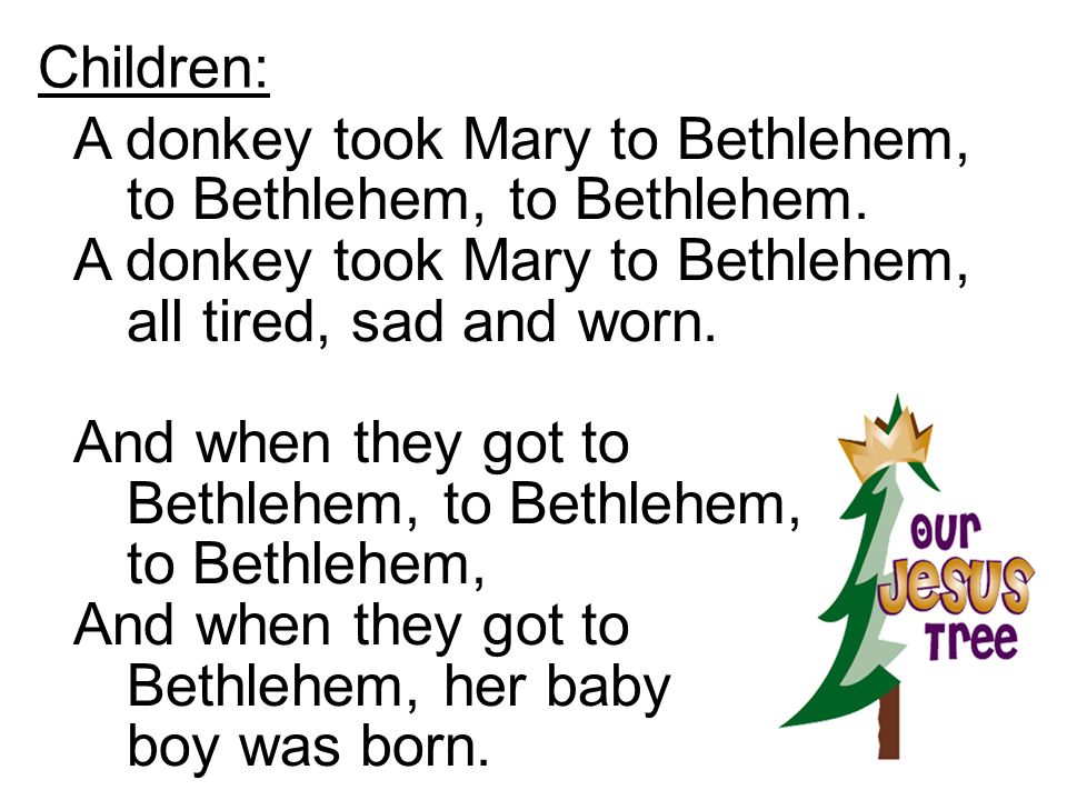 Children: A donkey took Mary to Bethlehem, to Bethlehem, to Bethlehem. A donkey took Mary to Bethlehem, all tired, sad and worn.