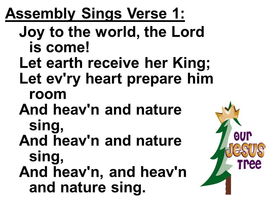 Assembly Sings Verse 1: Joy to the world, the Lord is come! Let earth receive her King; Let ev ry heart prepare him room.