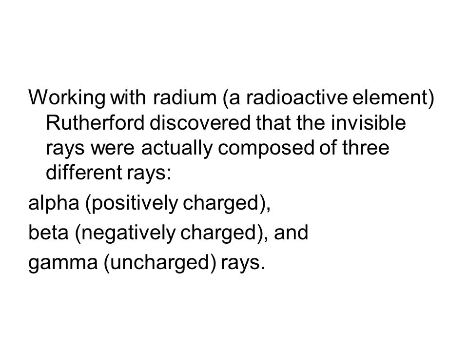 Working with radium (a radioactive element) Rutherford discovered that the invisible rays were actually composed of three different rays: