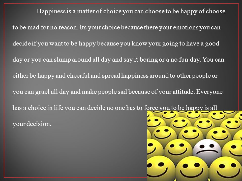 Happiness is a matter of choice you can choose to be happy of choose to be mad for no reason.