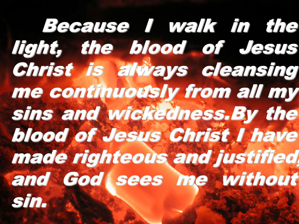 Because I walk in the light, the blood of Jesus Christ is always cleansing me continuously from all my sins and wickedness.By the blood of Jesus Christ I have made righteous and justified, and God sees me without sin.