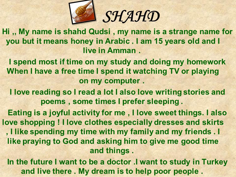 SHAHD Hi ,, My name is shahd Qudsi , my name is a strange name for you but it means honey in Arabic . I am 15 years old and I live in Amman .