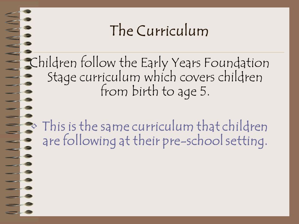 The Curriculum Children follow the Early Years Foundation Stage curriculum which covers children from birth to age 5.