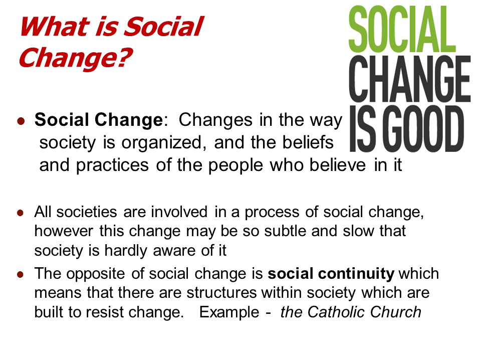 What is Social Change Social Change: Changes in the way society is organized, and the beliefs and practices of the people who believe in it.
